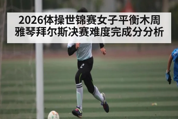 2026体操世锦赛女子平衡木周雅琴拜尔斯决赛难度完成分分析