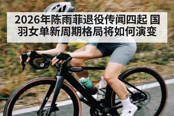 2026年陈雨菲退役传闻四起 国羽女单新周期格局将如何演变
